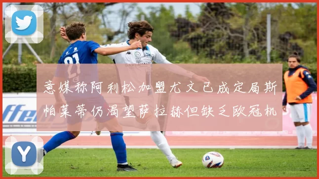 意媒称阿利松加盟尤文已成定局斯帕莱蒂仍渴望萨拉赫但缺乏欧冠机会