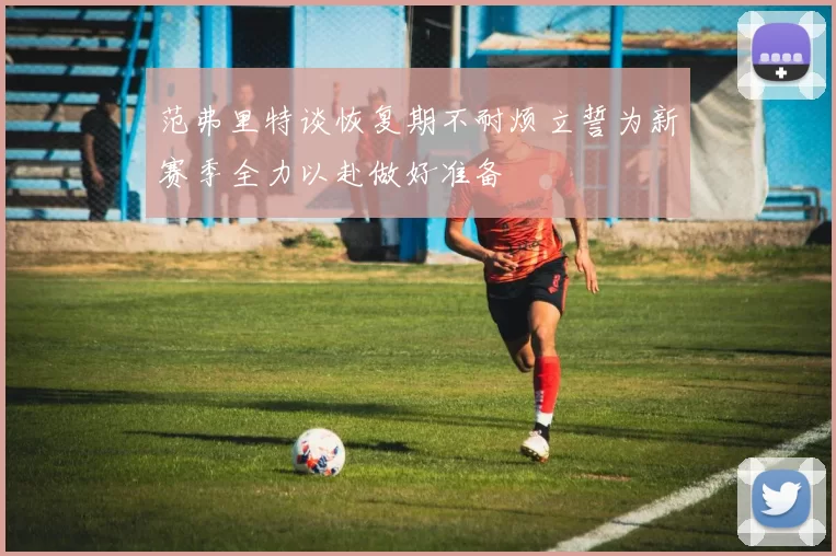 范弗里特谈恢复期不耐烦立誓为新赛季全力以赴做好准备