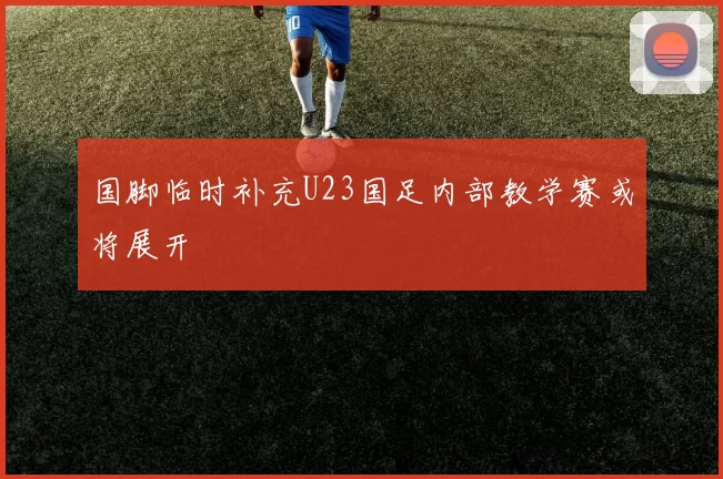 国脚临时补充U23国足内部教学赛或将展开