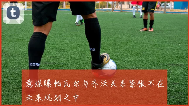 意媒曝帕瓦尔与齐沃关系紧张不在未来规划之中