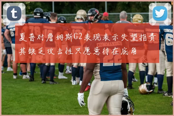 夏普对詹姆斯G2表现表示失望指责其缺乏攻击性只愿意待在底角