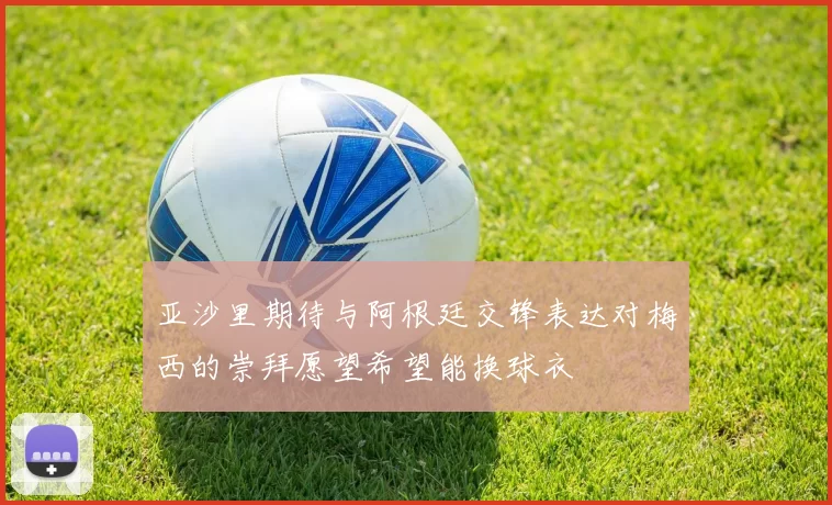 亚沙里期待与阿根廷交锋表达对梅西的崇拜愿望希望能换球衣