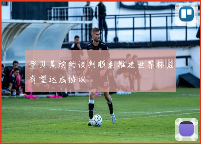 登贝莱续约谈判顺利推进世界杯后有望达成协议