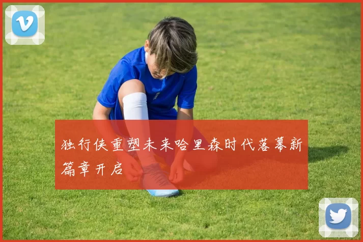 独行侠重塑未来哈里森时代落幕新篇章开启