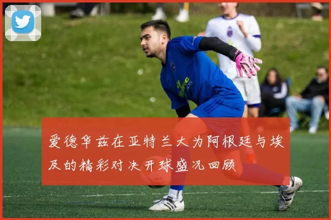 爱德华兹在亚特兰大为阿根廷与埃及的精彩对决开球盛况回顾