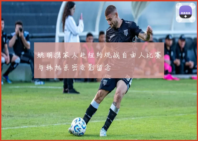 姚明携家人赴纽约观战自由人比赛与韩旭亲密合影留念