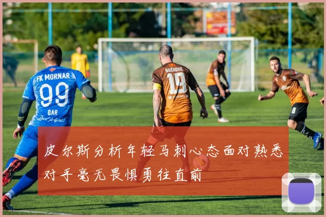 皮尔斯分析年轻马刺心态面对熟悉对手毫无畏惧勇往直前
